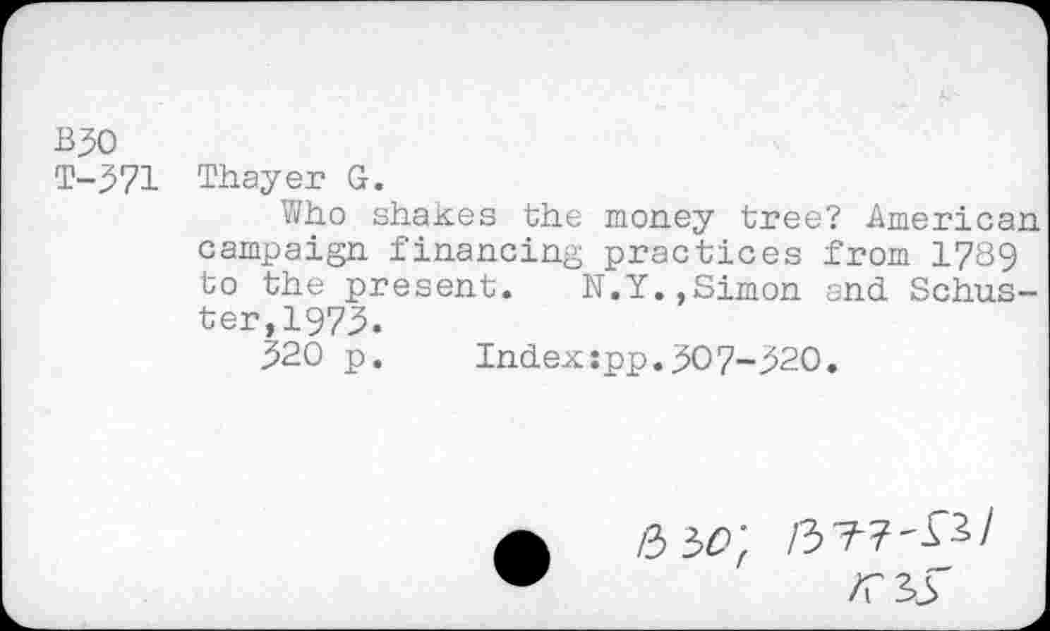 ﻿B30
T-371 Thayer G.
Who shakes the money tree? American campaign financing practices from 1789 to the present. N.Y.,Simon and Schuster, 1973.
320 p.	Index:pp.307-320.